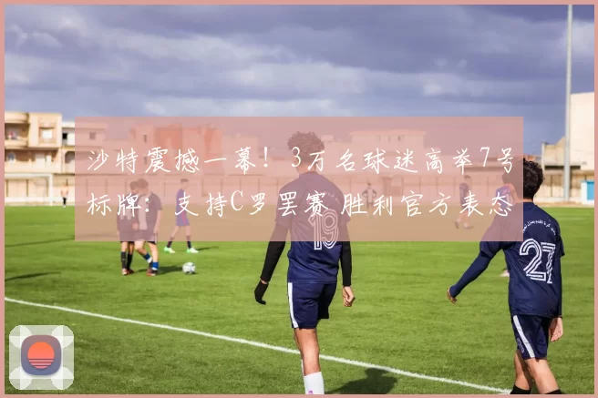 沙特震撼一幕！3万名球迷高举7号标牌：支持C罗罢赛 胜利官方表态